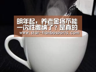 明年起,养老金将不能一次性缴纳了?是真的吗?【天博足球】(图1) 天博体育
